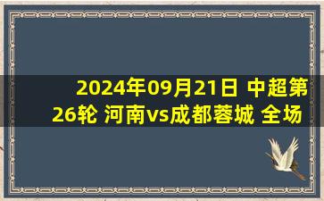 2024年09月21日 中超第26轮 河南vs成都蓉城 全场录像